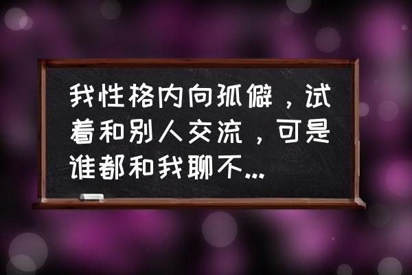 我没有圈子该怎么办 我性格内向孤僻，试着和别人交流，可是谁都和我聊不来，没有朋友和对象，该怎么办？