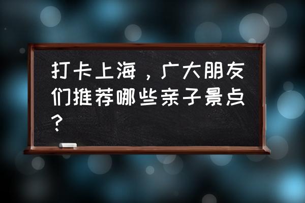 杨浦一日游最佳去处 打卡上海，广大朋友们推荐哪些亲子景点？