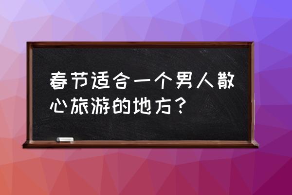 适合一个人去散心旅游的城市 春节适合一个男人散心旅游的地方？