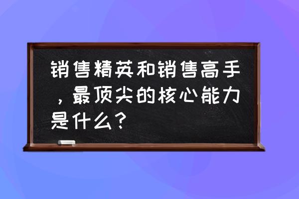 如何快速成为销售高手 销售精英和销售高手，最顶尖的核心能力是什么？