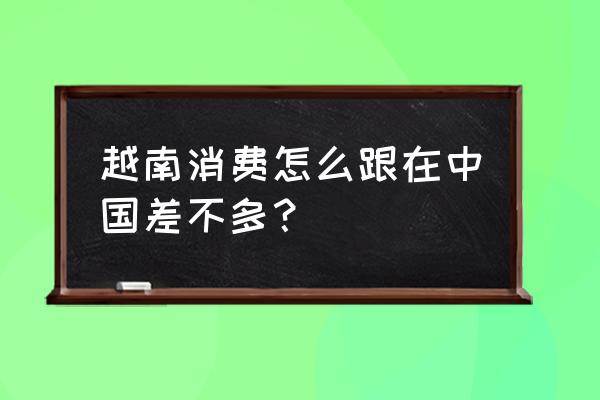 越南和中国时差多少 越南消费怎么跟在中国差不多？