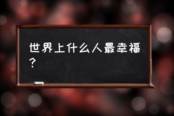 人生最大幸福的感悟 世界上什么人最幸福？