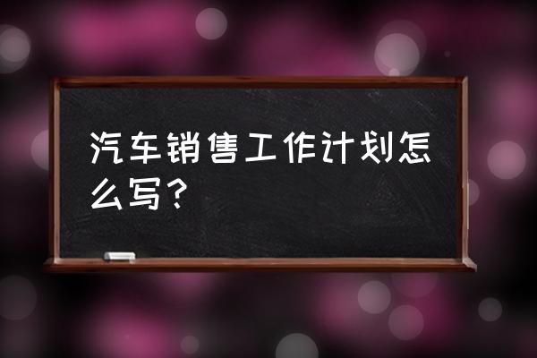 销售工作计划 汽车销售工作计划怎么写？