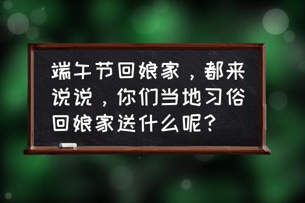 端午节送什么给岳父岳母 端午节回娘家，都来说说，你们当地习俗回娘家送什么呢？