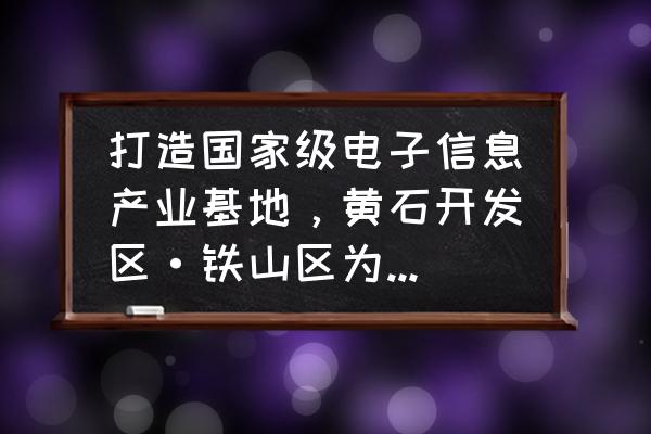 黄石市地图高清版 打造国家级电子信息产业基地，黄石开发区·铁山区为什么能？