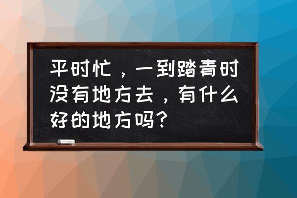 四月份黄道吉日查询 平时忙，一到踏青时没有地方去，有什么好的地方吗？