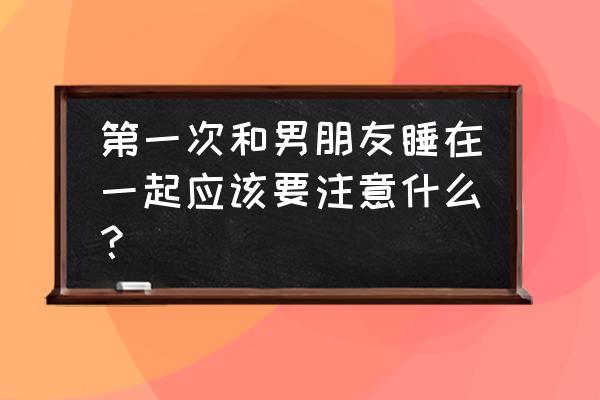 第一次和女友住酒店注意事项 第一次和男朋友睡在一起应该要注意什么？