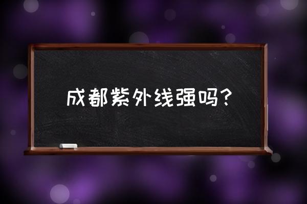 成都紫外线指数今日 成都紫外线强吗？