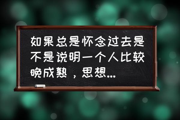 如果我变成回忆 如果总是怀念过去是不是说明一个人比较晚成熟，思想还很幼稚阿？