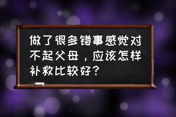 太多对不起 做了很多错事感觉对不起父母，应该怎样补救比较好？