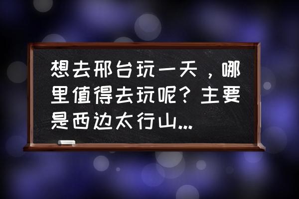 邢台十大古镇 想去邢台玩一天，哪里值得去玩呢？主要是西边太行山脉的景点？