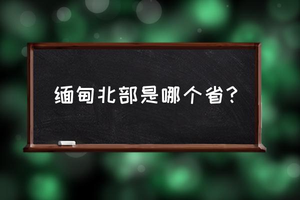 缅甸北部真实情况有哪些城市 缅甸北部是哪个省？