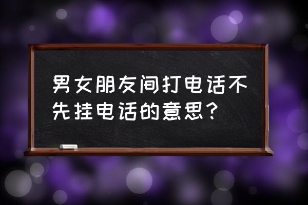 话说这两年 男女朋友间打电话不先挂电话的意思？