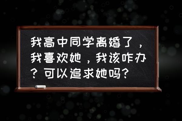 那些年曾追过的女孩 我高中同学离婚了，我喜欢她，我该咋办？可以追求她吗？