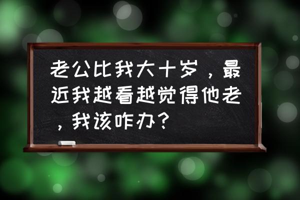 10岁来月经了早不早怎么办 老公比我大十岁，最近我越看越觉得他老，我该咋办？