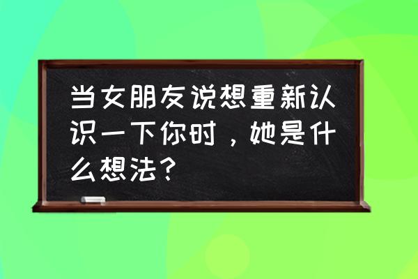 就让我再爱一遍吧什么意思 当女朋友说想重新认识一下你时，她是什么想法？