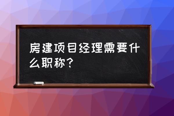 项目经理任职资格要求 房建项目经理需要什么职称？