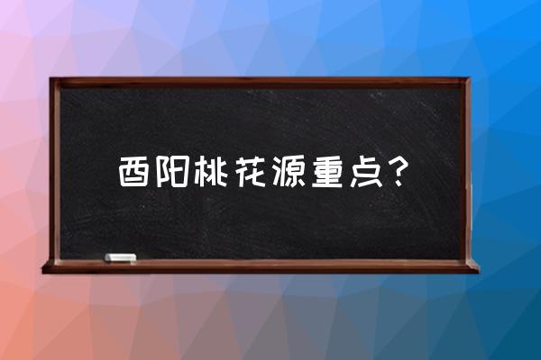 酉阳桃花源真实感受 酉阳桃花源重点？