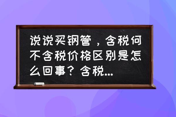 钢管购买 说说买钢管，含税何不含税价格区别是怎么回事？含税是怎么回事啊？