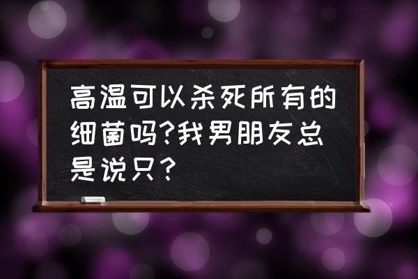 高温杀菌要几分钟 高温可以杀死所有的细菌吗?我男朋友总是说只？