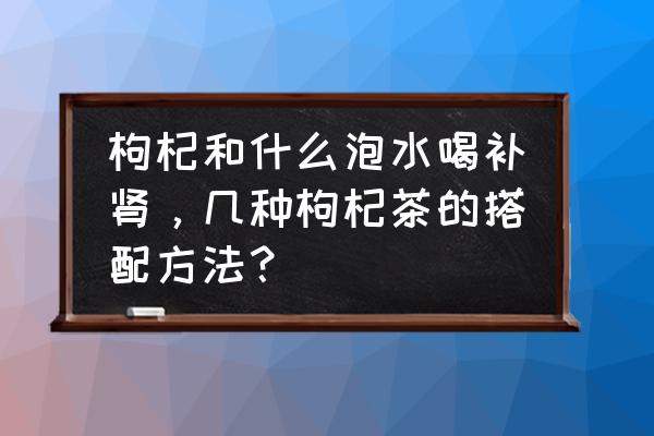 肾虚喝什么茶 枸杞和什么泡水喝补肾，几种枸杞茶的搭配方法？