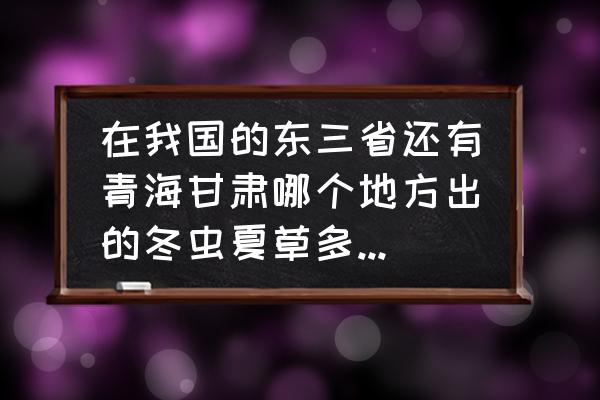 冬虫夏草店选址 在我国的东三省还有青海甘肃哪个地方出的冬虫夏草多质量好点的？