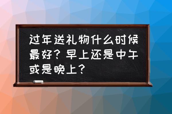 未来10年的春节日期 过年送礼物什么时候最好？早上还是中午或是晚上？