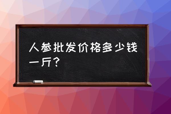 人参一般在哪里买价格多少 人参批发价格多少钱一斤？