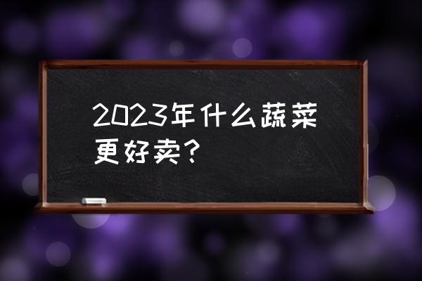 2023年全国蔬菜价格 2023年什么蔬菜更好卖？