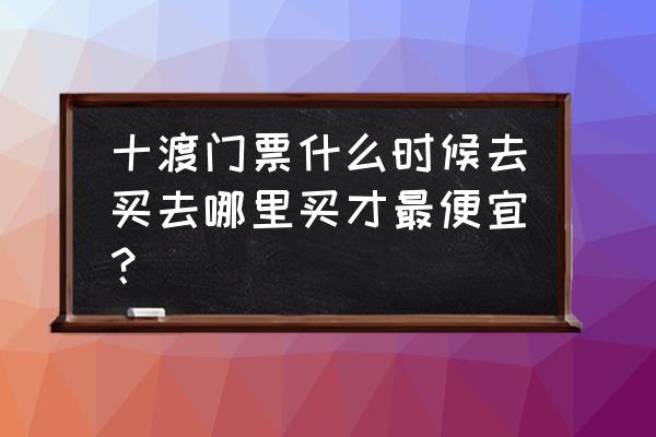 十渡有多少种门票 十渡门票什么时候去买去哪里买才最便宜？