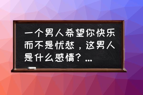 有希望的男人 一个男人希望你快乐而不是忧愁，这男人是什么感情？是真心的吗？