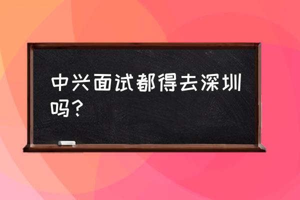 中兴面试技巧及建议 中兴面试都得去深圳吗？