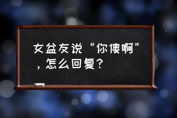 女朋友说心情不好怎么高情商回复 女盆友说“你傻啊”，怎么回复？