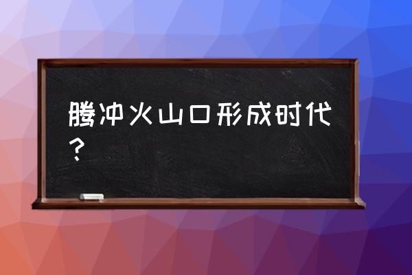 腾冲火山哪里最好 腾冲火山口形成时代？