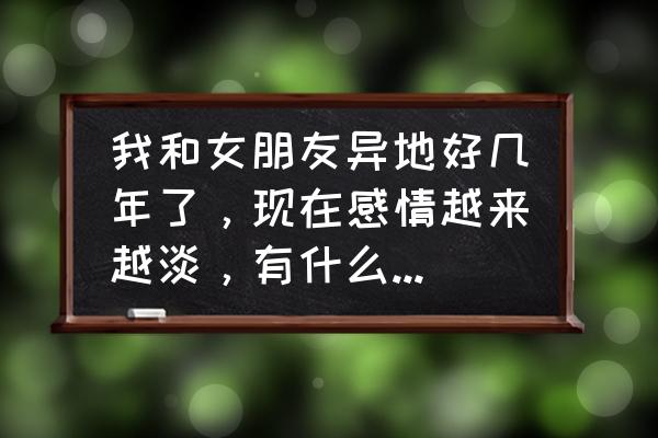 如何经营好一段感情 我和女朋友异地好几年了，现在感情越来越淡，有什么方法可以使感情升温？