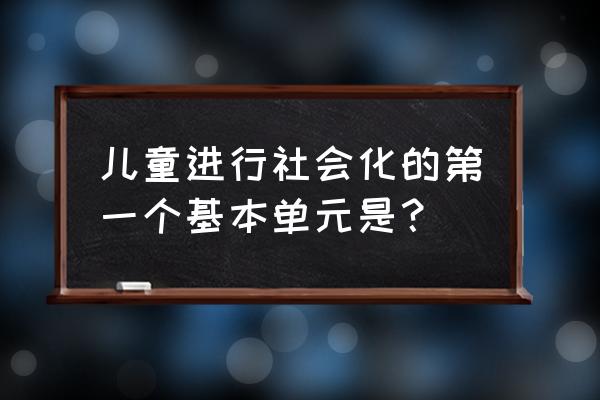 如何理解初级群体 儿童进行社会化的第一个基本单元是？