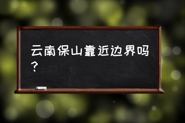 云南保山市 云南保山靠近边界吗？