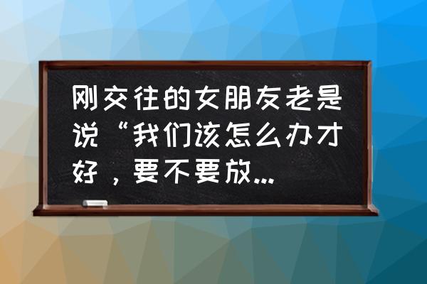 你说怎么办 刚交往的女朋友老是说“我们该怎么办才好，要不要放开我”，是什么意思？