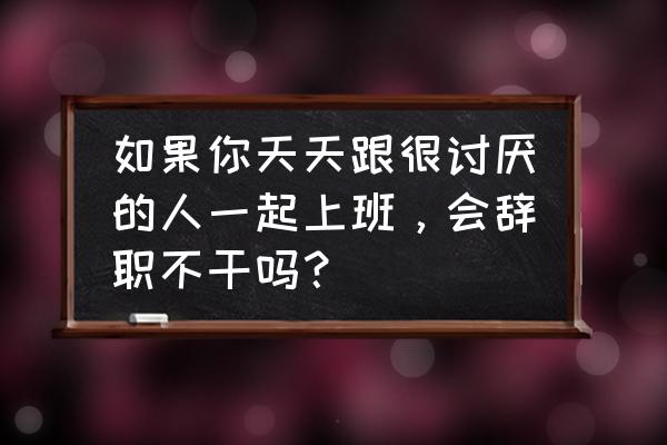 qc免费模板 如果你天天跟很讨厌的人一起上班，会辞职不干吗？