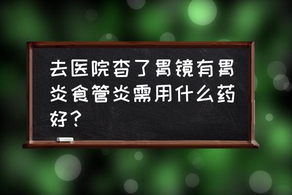 食管炎吃什么药最有用 去医院杳了胃镜有胃炎食管炎需用什么药好？