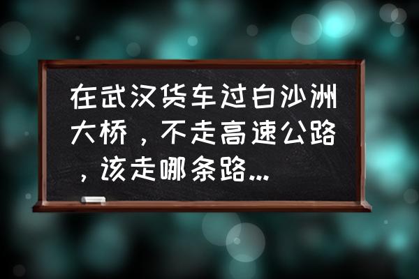 白沙洲大桥 在武汉货车过白沙洲大桥，不走高速公路，该走哪条路不会被罚款？