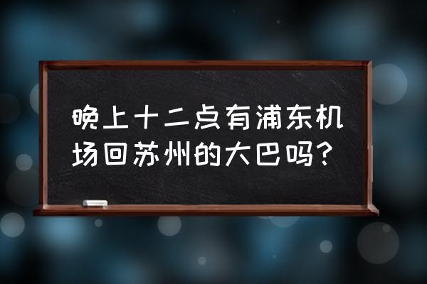 苏州去浦东机场大巴时刻表 晚上十二点有浦东机场回苏州的大巴吗？