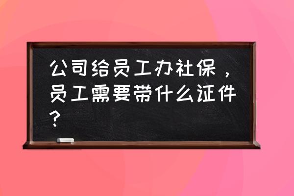 员工第一次买五险一金需要什么 公司给员工办社保，员工需要带什么证件？