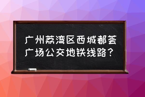 广州西城都荟广场怎么坐地铁 广州荔湾区西城都荟广场公交地铁线路？