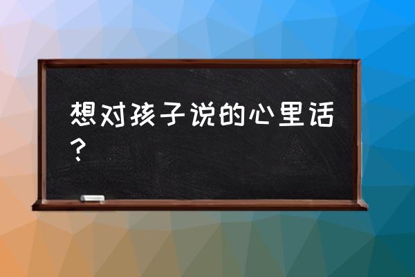 对孩子愧疚自责的简短句子 想对孩子说的心里话？