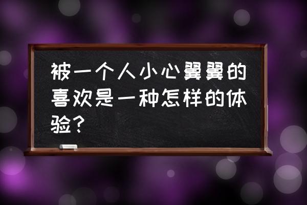 女人被爱什么感觉 被一个人小心翼翼的喜欢是一种怎样的体验？