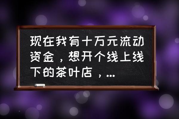 想开一个卖茶叶的店怎么开 现在我有十万元流动资金，想开个线上线下的茶叶店，想问问各位有什么好的经验和建议？