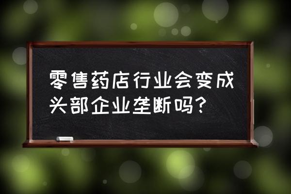 连锁经营中的未来 零售药店行业会变成头部企业垄断吗？