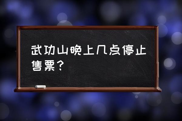 武功山风景区 武功山晚上几点停止售票？