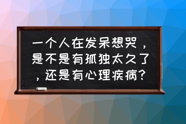 当你寂寞时你会想起谁 一个人在发呆想哭，是不是有孤独太久了，还是有心理疾病？